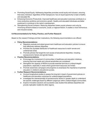 ● Promoting Social Equity: Addressing disparities promotes social equity and inclusion, ensuring
that every individual, regardless of their background, has an equal opportunity to lead a healthy
and educated life.
● Enhancing Economic Productivity: Improved healthcare and education outcomes contribute to a
more productive workforce and economic growth. Healthy and educated individuals are better
positioned to contribute to the nation's development.
● Strengthening Social Cohesion: Reducing disparities fosters social cohesion and unity by
minimizing divisions based on economic, social, or regional factors. It creates a more harmonious
and inclusive society.
9.4 Recommendations for Policy, Practice, and Further Research
Based on the research findings and their implications, the following recommendations are offered:
● Policy Recommendations:
● Regularly evaluate and adjust government healthcare and education policies to ensure
they effectively address disparities.
● Prioritize the equitable distribution of healthcare resources to reach remote and
underserved areas.
● Promote policies that target the root causes of educational disparities, including
socioeconomic factors and gender biases.
● Practice Recommendations:
● Encourage the involvement of communities in healthcare and education initiatives,
ensuring that local needs and cultural sensitivities are considered.
● Strengthen the capacity of NGOs to provide essential services to underprivileged
populations, especially in areas where government resources are limited.
● Promote awareness campaigns and programs to emphasize the importance of parental
education in children's educational success.
● Further Research Recommendations:
● Conduct longitudinal studies to assess the long-term impact of government policies on
healthcare and education outcomes for underprivileged populations.
● Investigate the intersectionality of socioeconomic factors in greater depth to understand
the specific challenges faced by different subgroups within underprivileged communities.
● Explore innovative solutions and successful case studies that address disparities and
provide replicable models for other regions.
 