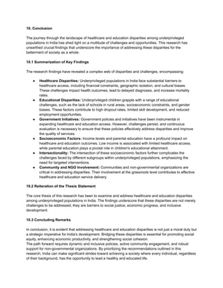 10. Conclusion
The journey through the landscape of healthcare and education disparities among underprivileged
populations in India has shed light on a multitude of challenges and opportunities. This research has
unearthed crucial findings that underscore the importance of addressing these disparities for the
betterment of society as a whole.
10.1 Summarization of Key Findings
The research findings have revealed a complex web of disparities and challenges, encompassing:
● Healthcare Disparities: Underprivileged populations in India face substantial barriers to
healthcare access, including financial constraints, geographic isolation, and cultural biases.
These challenges impact health outcomes, lead to delayed diagnoses, and increase mortality
rates.
● Educational Disparities: Underprivileged children grapple with a range of educational
challenges, such as the lack of schools in rural areas, socioeconomic constraints, and gender
biases. These factors contribute to high dropout rates, limited skill development, and reduced
employment opportunities.
● Government Initiatives: Government policies and initiatives have been instrumental in
expanding healthcare and education access. However, challenges persist, and continuous
evaluation is necessary to ensure that these policies effectively address disparities and improve
the quality of services.
● Socioeconomic Factors: Income levels and parental education have a profound impact on
healthcare and education outcomes. Low income is associated with limited healthcare access,
while parental education plays a pivotal role in children's educational attainment.
● Intersectionality: The intersection of these socioeconomic factors further complicates the
challenges faced by different subgroups within underprivileged populations, emphasizing the
need for targeted interventions.
● Community and NGO Involvement: Communities and non-governmental organizations are
critical in addressing disparities. Their involvement at the grassroots level contributes to effective
healthcare and education service delivery.
10.2 Reiteration of the Thesis Statement
The core thesis of this research has been to examine and address healthcare and education disparities
among underprivileged populations in India. The findings underscore that these disparities are not merely
challenges to be addressed; they are barriers to social justice, economic progress, and inclusive
development.
10.3 Concluding Remarks
In conclusion, it is evident that addressing healthcare and education disparities is not just a moral duty but
a strategic imperative for India's development. Bridging these disparities is essential for promoting social
equity, enhancing economic productivity, and strengthening social cohesion.
The path forward requires dynamic and inclusive policies, active community engagement, and robust
support for non-governmental organizations. By prioritizing the recommendations outlined in this
research, India can make significant strides toward achieving a society where every individual, regardless
of their background, has the opportunity to lead a healthy and educated life.
 
