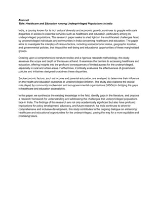 Abstract
Title: Healthcare and Education Among Underprivileged Populations in India
India, a country known for its rich cultural diversity and economic growth, continues to grapple with stark
disparities in access to essential services such as healthcare and education, particularly among its
underprivileged populations. This research paper seeks to shed light on the multifaceted challenges faced
by underprivileged individuals and communities in India concerning healthcare and education. The paper
aims to investigate the interplay of various factors, including socioeconomic status, geographic location,
and governmental policies, that impact the well-being and educational opportunities of these marginalized
groups.
Drawing upon a comprehensive literature review and a rigorous research methodology, this study
assesses the scope and depth of the issues at hand. It examines the barriers to accessing healthcare and
education, offering insights into the profound consequences of limited access for the underprivileged,
especially in rural and urban areas. Furthermore, it critically evaluates the effectiveness of government
policies and initiatives designed to address these disparities.
Socioeconomic factors, such as income and parental education, are analyzed to determine their influence
on the health and education outcomes of underprivileged children. The study also explores the crucial
role played by community involvement and non-governmental organizations (NGOs) in bridging the gaps
in healthcare and education accessibility.
In this paper, we synthesize the existing knowledge in the field, identify gaps in the literature, and propose
a research framework for understanding and addressing the challenges that underprivileged populations
face in India. The findings of this research are not only academically significant but also have profound
implications for policy development, advocacy, and future research. As India continues to strive for
comprehensive and inclusive development, this study contributes to the ongoing dialogue on enhancing
healthcare and educational opportunities for the underprivileged, paving the way for a more equitable and
promising future.
 