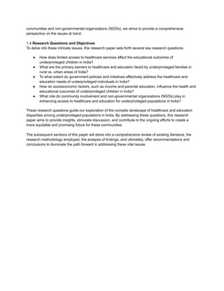 communities and non-governmental organizations (NGOs), we strive to provide a comprehensive
perspective on the issues at hand.
1.4 Research Questions and Objectives
To delve into these intricate issues, this research paper sets forth several key research questions:
● How does limited access to healthcare services affect the educational outcomes of
underprivileged children in India?
● What are the primary barriers to healthcare and education faced by underprivileged families in
rural vs. urban areas of India?
● To what extent do government policies and initiatives effectively address the healthcare and
education needs of underprivileged individuals in India?
● How do socioeconomic factors, such as income and parental education, influence the health and
educational outcomes of underprivileged children in India?
● What role do community involvement and non-governmental organizations (NGOs) play in
enhancing access to healthcare and education for underprivileged populations in India?
These research questions guide our exploration of the complex landscape of healthcare and education
disparities among underprivileged populations in India. By addressing these questions, this research
paper aims to provide insights, stimulate discussion, and contribute to the ongoing efforts to create a
more equitable and promising future for these communities.
The subsequent sections of this paper will delve into a comprehensive review of existing literature, the
research methodology employed, the analysis of findings, and ultimately, offer recommendations and
conclusions to illuminate the path forward in addressing these vital issues.
 
