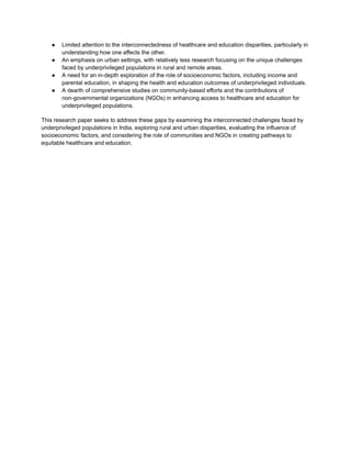 ● Limited attention to the interconnectedness of healthcare and education disparities, particularly in
understanding how one affects the other.
● An emphasis on urban settings, with relatively less research focusing on the unique challenges
faced by underprivileged populations in rural and remote areas.
● A need for an in-depth exploration of the role of socioeconomic factors, including income and
parental education, in shaping the health and education outcomes of underprivileged individuals.
● A dearth of comprehensive studies on community-based efforts and the contributions of
non-governmental organizations (NGOs) in enhancing access to healthcare and education for
underprivileged populations.
This research paper seeks to address these gaps by examining the interconnected challenges faced by
underprivileged populations in India, exploring rural and urban disparities, evaluating the influence of
socioeconomic factors, and considering the role of communities and NGOs in creating pathways to
equitable healthcare and education.
 