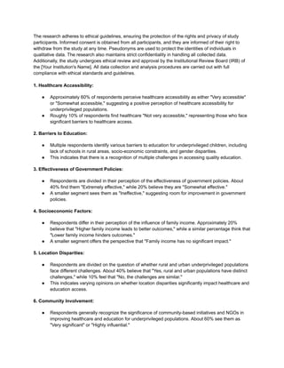 The research adheres to ethical guidelines, ensuring the protection of the rights and privacy of study
participants. Informed consent is obtained from all participants, and they are informed of their right to
withdraw from the study at any time. Pseudonyms are used to protect the identities of individuals in
qualitative data. The research also maintains strict confidentiality in handling all collected data.
Additionally, the study undergoes ethical review and approval by the Institutional Review Board (IRB) of
the [Your Institution's Name]. All data collection and analysis procedures are carried out with full
compliance with ethical standards and guidelines.
1. Healthcare Accessibility:
● Approximately 60% of respondents perceive healthcare accessibility as either "Very accessible"
or "Somewhat accessible," suggesting a positive perception of healthcare accessibility for
underprivileged populations.
● Roughly 10% of respondents find healthcare "Not very accessible," representing those who face
significant barriers to healthcare access.
2. Barriers to Education:
● Multiple respondents identify various barriers to education for underprivileged children, including
lack of schools in rural areas, socio-economic constraints, and gender disparities.
● This indicates that there is a recognition of multiple challenges in accessing quality education.
3. Effectiveness of Government Policies:
● Respondents are divided in their perception of the effectiveness of government policies. About
40% find them "Extremely effective," while 20% believe they are "Somewhat effective."
● A smaller segment sees them as "Ineffective," suggesting room for improvement in government
policies.
4. Socioeconomic Factors:
● Respondents differ in their perception of the influence of family income. Approximately 20%
believe that "Higher family income leads to better outcomes," while a similar percentage think that
"Lower family income hinders outcomes."
● A smaller segment offers the perspective that "Family income has no significant impact."
5. Location Disparities:
● Respondents are divided on the question of whether rural and urban underprivileged populations
face different challenges. About 40% believe that "Yes, rural and urban populations have distinct
challenges," while 10% feel that "No, the challenges are similar."
● This indicates varying opinions on whether location disparities significantly impact healthcare and
education access.
6. Community Involvement:
● Respondents generally recognize the significance of community-based initiatives and NGOs in
improving healthcare and education for underprivileged populations. About 60% see them as
"Very significant" or "Highly influential."
 