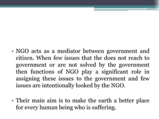 • NGO acts as a mediator between government and
citizen. When few issues that the does not reach to
government or are not solved by the government
then functions of NGO play a significant role in
assigning these issues to the government and few
issues are intentionally looked by the NGO.
• Their main aim is to make the earth a better place
for every human being who is suffering.
 