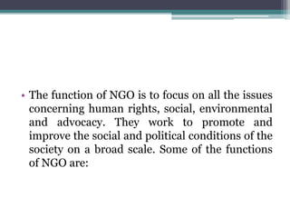 • The function of NGO is to focus on all the issues
concerning human rights, social, environmental
and advocacy. They work to promote and
improve the social and political conditions of the
society on a broad scale. Some of the functions
of NGO are:
 