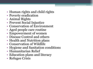 • Human rights and child rights
• Poverty eradication
• Animal Rights
• Prevent Social Injustice
• Conservation of Environment
• Aged people care routine
• Empowerment of women
• Disease Control and others
• Health and Nutrition plans
• Conservation of Wildlife
• Hygiene and Sanitation conditions
• Humanitarian Relief
• Education plans and literacy
• Refugee Crisis
 