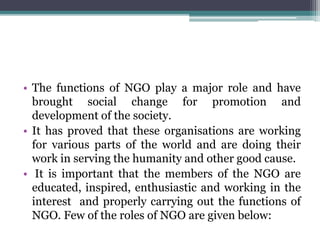 • The functions of NGO play a major role and have
brought social change for promotion and
development of the society.
• It has proved that these organisations are working
for various parts of the world and are doing their
work in serving the humanity and other good cause.
• It is important that the members of the NGO are
educated, inspired, enthusiastic and working in the
interest and properly carrying out the functions of
NGO. Few of the roles of NGO are given below:
 