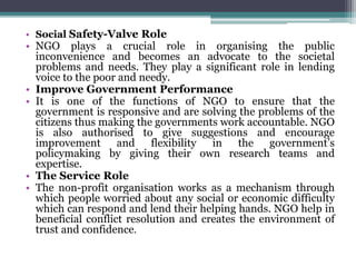• Social Safety-Valve Role
• NGO plays a crucial role in organising the public
inconvenience and becomes an advocate to the societal
problems and needs. They play a significant role in lending
voice to the poor and needy.
• Improve Government Performance
• It is one of the functions of NGO to ensure that the
government is responsive and are solving the problems of the
citizens thus making the governments work accountable. NGO
is also authorised to give suggestions and encourage
improvement and flexibility in the government’s
policymaking by giving their own research teams and
expertise.
• The Service Role
• The non-profit organisation works as a mechanism through
which people worried about any social or economic difficulty
which can respond and lend their helping hands. NGO help in
beneficial conflict resolution and creates the environment of
trust and confidence.
 
