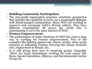 • Building Community Participation
• The non-profit organisation proposes substitute perspective
that includes the capability to carry out a meaningful dialogue
with disadvantaged communities. Many NGO are working to
conserve and encourage India’s diverse culture. They have
different communities all across the world who is
participating to serve the same interest of NGO.
• Women Empowerment
• The performance of major functions of NGO has come a long
way in working for women empowerment. Few of the
examples like fighting against sati, dowry, cruelty, other social
menaces to educating women, lowering the female foeticide
rate, employment to female, etc.
• It is still giving their best in removing gender inequality
.There are many foundations working for such causes like
Sewa, Agrani foundation, Eklavya, and Environmental Action
Group etc.
 
