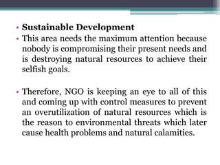 • Sustainable Development
• This area needs the maximum attention because
nobody is compromising their present needs and
is destroying natural resources to achieve their
selfish goals.
• Therefore, NGO is keeping an eye to all of this
and coming up with control measures to prevent
an overutilization of natural resources which is
the reason to environmental threats which later
cause health problems and natural calamities.
 