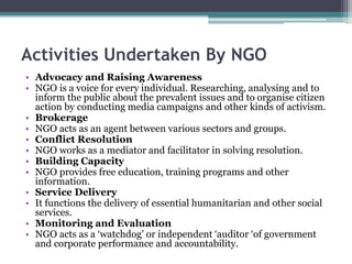 Activities Undertaken By NGO
• Advocacy and Raising Awareness
• NGO is a voice for every individual. Researching, analysing and to
inform the public about the prevalent issues and to organise citizen
action by conducting media campaigns and other kinds of activism.
• Brokerage
• NGO acts as an agent between various sectors and groups.
• Conflict Resolution
• NGO works as a mediator and facilitator in solving resolution.
• Building Capacity
• NGO provides free education, training programs and other
information.
• Service Delivery
• It functions the delivery of essential humanitarian and other social
services.
• Monitoring and Evaluation
• NGO acts as a ‘watchdog’ or independent ‘auditor ‘of government
and corporate performance and accountability.
 