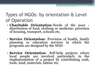 Types of NGOs: by orientation & Level
of Operation
• Charitable Orientation-Needs of the poor -
distribution of food, clothing or medicine; provision
of housing, transport, schools etc.
• Service Orientation- Provision of health, family
planning or education services in which the
programs are designed by the NGO
• Service Orientation- Self-help projects where
local people are involved particularly in the
implementation of a project by contributing cash,
tools, land, materials, labour etc.
 