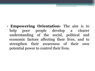 • Empowering Orientation- The aim is to
help poor people develop a clearer
understanding of the social, political and
economic factors affecting their lives, and to
strengthen their awareness of their own
potential power to control their lives.
 