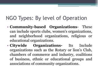 NGO Types: By level of Operation
• Community-based Organizations- These
can include sports clubs, women's organizations,
and neighborhood organizations, religious or
educational organizations.
• Citywide Organizations- Its Include
organizations such as the Rotary or lion's Club,
chambers of commerce and industry, coalitions
of business, ethnic or educational groups and
associations of community organizations.
 