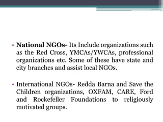 • National NGOs- Its Include organizations such
as the Red Cross, YMCAs/YWCAs, professional
organizations etc. Some of these have state and
city branches and assist local NGOs.
• International NGOs- Redda Barna and Save the
Children organizations, OXFAM, CARE, Ford
and Rockefeller Foundations to religiously
motivated groups.
 