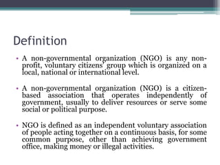 Definition
• A non-governmental organization (NGO) is any non-
profit, voluntary citizens' group which is organized on a
local, national or international level.
• A non-governmental organization (NGO) is a citizen-
based association that operates independently of
government, usually to deliver resources or serve some
social or political purpose.
• NGO is defined as an independent voluntary association
of people acting together on a continuous basis, for some
common purpose, other than achieving government
office, making money or illegal activities.
 