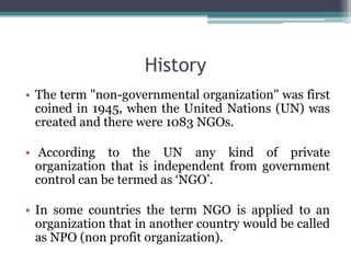 History
• The term "non-governmental organization" was first
coined in 1945, when the United Nations (UN) was
created and there were 1083 NGOs.
• According to the UN any kind of private
organization that is independent from government
control can be termed as ‘NGO’.
• In some countries the term NGO is applied to an
organization that in another country would be called
as NPO (non profit organization).
 