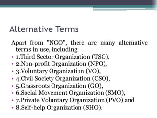 Alternative Terms
Apart from "NGO", there are many alternative
terms in use, including:
• 1.Third Sector Organization (TSO),
• 2.Non-profit Organization (NPO),
• 3.Voluntary Organization (VO),
• 4.Civil Society Organization (CSO),
• 5.Grassroots Organization (GO),
• 6.Social Movement Organization (SMO),
• 7.Private Voluntary Organization (PVO) and
• 8.Self-help Organization (SHO).
 