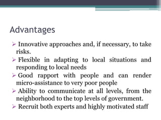 Advantages
 Innovative approaches and, if necessary, to take
risks.
 Flexible in adapting to local situations and
responding to local needs
 Good rapport with people and can render
micro-assistance to very poor people
 Ability to communicate at all levels, from the
neighborhood to the top levels of government.
 Recruit both experts and highly motivated staff
 