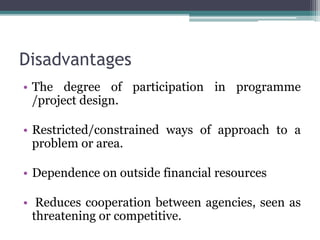 Disadvantages
• The degree of participation in programme
/project design.
• Restricted/constrained ways of approach to a
problem or area.
• Dependence on outside financial resources
• Reduces cooperation between agencies, seen as
threatening or competitive.
 