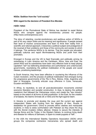 NGOs: Sedition from the "civil society"
With regard to the decision of President Evo Morales
rubèn ramos
President of the Plurinational State of Bolivia has decided to expel Bolivia
NGOs who conspire against the revolutionary process his people.
(Http://www.contrainjerencia.com)
The story of retarding, counter-revolutionary and seditious action of NGOs is
part of its very raison d'etre and its meaning and significance. If people exceed
their level of intuitive consciousness and learn to think their reality from a
scientific and rational approach, it becomes a political subject and protagonist of
the reversal of their problems and those of the community and society to which
it belongs. This sentence NGOs to its demise. That the people are educated,
politically culturice and report life-threatening NGOs and profit from their
promoters.
Emerged in Europe and the US to feed financially and politically arming its
subsidiaries in Latin America and the Caribbean, Africa, Asia and East, the
parent NGO and its subsidiaries have been very effective tools to keep playing
capitalism "aid" but defending dictatorships and authoritarian and undemocratic
governments, neutralizing the political mobilization of the people and social
classes, prostituting leaderships.
In South America, they have been effective in countering the influence of the
Cuban revolution, end the process of political mobilization that emerged during
the progressive governments of the 70s in Peru, Bolivia, Chile, Argentina and
later in Nicaragua. Currently articular coup offensive in Cuba, Venezuela,
Ecuador and Bolivia.
In Africa, to neutralize, to end all post-decolonization movements oriented
economic liberation and socialist construction. In Asia, to destroy the political
maelstrom that followed the Vietnamese victory and create the "sex industry"
based on the extent of all forms of child prostitution. In the East, for the creation
of al-Qaeda, the Islamic Emirate (IE or ISIS) and the fight against Islam.
In Ukraine to promote and develop the coup and the current war against
independent States with funding from the oligarchs of Kiev. Russia to
destabilize his government; China to provoke ethnic clashes and manipulate
students; in India to stoke confrontation with Pakistan as they share the drug
with the Zionist invaders military alliance; Greece to secure the interests of
George Soros and the Troika; in the Western Sahara, to continue living death
and disease for millions of Sahrawis; in Spain to create puppets of "left".
In the USA the International Stability Operations Association (ISOA) which
groups the companies contractors mercenaries who spread death and
 