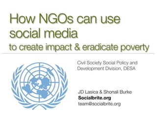 How NGOs can use
social media
to create impact & eradicate poverty
                 Civil Society Social Policy and
                 Development Division, DESA



                 JD Lasica & Shonali Burke
                 Socialbrite.org
                 team@socialbrite.org
 