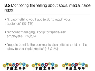 3.5 Monitoring the feeling about social media inside
ngos

• "it's something you have to do to reach your
  audience" (57,4%)

• "account managing is only for specialized
  employees" (35,2%)

• "people outside the communication ofﬁce should not be
  allow to use social media" (15,21%)
 