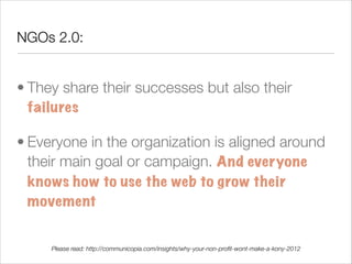 NGOs 2.0:


• They share their successes but also their
  failures

• Everyone in the organization is aligned around
  their main goal or campaign. And everyone
  knows how to use the web to grow their
  movement

     Please read: http://communicopia.com/insights/why-your-non-proﬁt-wont-make-a-kony-2012
 