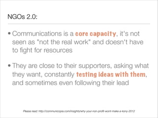 NGOs 2.0:

• Communications is a core capacity, it's not
  seen as "not the real work" and doesn't have
  to ﬁght for resources 

• They are close to their supporters, asking what
  they want, constantly testing ideas with them,
  and sometimes even following their lead



     Please read: http://communicopia.com/insights/why-your-non-proﬁt-wont-make-a-kony-2012
 