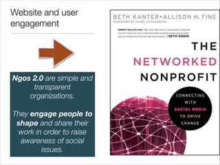 Website and user
engagement




Ngos 2.0 are simple and
     transparent
    organizations. 
           
They engage people to
 shape and share their
 work in order to raise
  awareness of social
        issues.
 