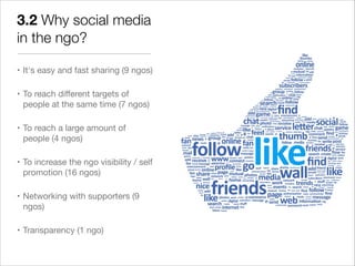 3.2 Why social media
in the ngo?

• It's easy and fast sharing (9 ngos)


• To reach different targets of
  people at the same time (7 ngos)


• To reach a large amount of
  people (4 ngos)


• To increase the ngo visibility / self
  promotion (16 ngos)


• Networking with supporters (9
  ngos)


• Transparency (1 ngo)
 