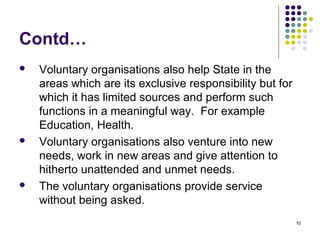 10
Contd…
 Voluntary organisations also help State in the
areas which are its exclusive responsibility but for
which it has limited sources and perform such
functions in a meaningful way. For example
Education, Health.
 Voluntary organisations also venture into new
needs, work in new areas and give attention to
hitherto unattended and unmet needs.
 The voluntary organisations provide service
without being asked.
 