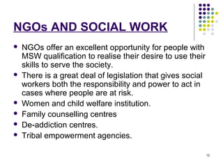 12
NGOs AND SOCIAL WORK
 NGOs offer an excellent opportunity for people with
MSW qualification to realise their desire to use their
skills to serve the society.
 There is a great deal of legislation that gives social
workers both the responsibility and power to act in
cases where people are at risk.
 Women and child welfare institution.
 Family counselling centres
 De-addiction centres.
 Tribal empowerment agencies.
 