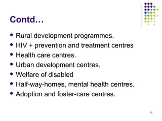 13
Contd…
 Rural development programmes.
 HIV + prevention and treatment centres
 Health care centres.
 Urban development centres.
 Welfare of disabled
 Half-way-homes, mental health centres.
 Adoption and foster-care centres.
 