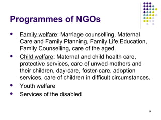 14
Programmes of NGOs
 Family welfare: Marriage counselling, Maternal
Care and Family Planning, Family Life Education,
Family Counselling, care of the aged.
 Child welfare: Maternal and child health care,
protective services, care of unwed mothers and
their children, day-care, foster-care, adoption
services, care of children in difficult circumstances.
 Youth welfare
 Services of the disabled
 