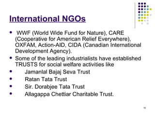 16
International NGOs
 WWF (World Wide Fund for Nature), CARE
(Cooperative for American Relief Everywhere),
OXFAM, Action-AID, CIDA (Canadian International
Development Agency).
 Some of the leading industrialists have established
TRUSTS for social welfare activities like
 Jamanlal Bajaj Seva Trust
 Ratan Tata Trust
 Sir. Dorabjee Tata Trust
 Allagappa Chettiar Charitable Trust.
 