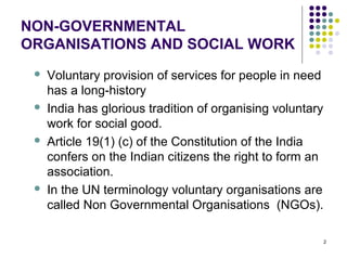 2
NON-GOVERNMENTAL
ORGANISATIONS AND SOCIAL WORK
 Voluntary provision of services for people in need
has a long-history
 India has glorious tradition of organising voluntary
work for social good.
 Article 19(1) (c) of the Constitution of the India
confers on the Indian citizens the right to form an
association.
 In the UN terminology voluntary organisations are
called Non Governmental Organisations (NGOs).
 