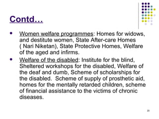 20
Contd…
 Women welfare programmes: Homes for widows,
and destitute women, State After-care Homes
( Nari Niketan), State Protective Homes, Welfare
of the aged and infirms.
 Welfare of the disabled: Institute for the blind,
Sheltered workshops for the disabled, Welfare of
the deaf and dumb, Scheme of scholarships for
the disabled. Scheme of supply of prosthetic aid,
homes for the mentally retarded children, scheme
of financial assistance to the victims of chronic
diseases.
 