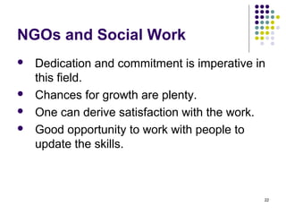 22
NGOs and Social Work
 Dedication and commitment is imperative in
this field.
 Chances for growth are plenty.
 One can derive satisfaction with the work.
 Good opportunity to work with people to
update the skills.
 
