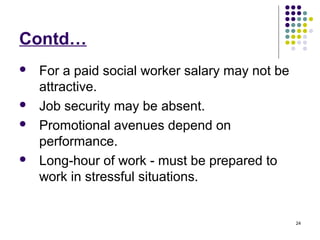 24
Contd…
 For a paid social worker salary may not be
attractive.
 Job security may be absent.
 Promotional avenues depend on
performance.
 Long-hour of work - must be prepared to
work in stressful situations.
 