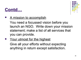 26
Contd…
 A mission to accomplish
You need a focussed vision before you
launch an NGO. Write down your mission
statement; make a list of all services that
you can provide.
 Your utmost for the highest
Give all your efforts without expecting
anything in return except satisfaction.
 