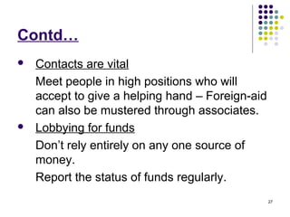 27
Contd…
 Contacts are vital
Meet people in high positions who will
accept to give a helping hand – Foreign-aid
can also be mustered through associates.
 Lobbying for funds
Don’t rely entirely on any one source of
money.
Report the status of funds regularly.
 