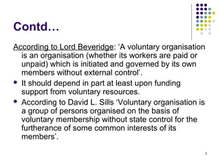 3
Contd…
According to Lord Beveridge: ‘A voluntary organisation
is an organisation (whether its workers are paid or
unpaid) which is initiated and governed by its own
members without external control’.
 It should depend in part at least upon funding
support from voluntary resources.
 According to David L. Sills ‘Voluntary organisation is
a group of persons organised on the basis of
voluntary membership without state control for the
furtherance of some common interests of its
members’.
 