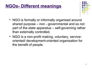 4
NGOs- Different meanings
 NGO is formally or informally organised around
shared purpose – non - governmental and so not
part of the state apparatus – self-governing rather
than externally controlled.
 NGO is a non-profit making, voluntary, service-
oriented/ development-oriented organisation for
the benefit of people.
 
