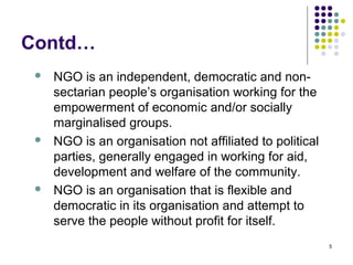 5
Contd…
 NGO is an independent, democratic and non-
sectarian people’s organisation working for the
empowerment of economic and/or socially
marginalised groups.
 NGO is an organisation not affiliated to political
parties, generally engaged in working for aid,
development and welfare of the community.
 NGO is an organisation that is flexible and
democratic in its organisation and attempt to
serve the people without profit for itself.
 