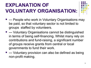 6
EXPLANATION OF
VOLUNTARY ORGANISATION:
 --- People who work in Voluntary Organisations may
be paid, so that voluntary sector is not limited to
groups staffed by volunteers.
 --- Voluntary Organisations cannot be distinguished
in terms of being self-financing. Whilst many rely on
contributions and fund-raising, a significant number
of groups receive grants from central or local
governments to fund their work.
 --- Voluntary provision can also be defined as being
non-profit making.
 