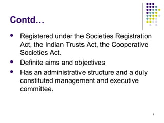 8
Contd…
 Registered under the Societies Registration
Act, the Indian Trusts Act, the Cooperative
Societies Act.
 Definite aims and objectives
 Has an administrative structure and a duly
constituted management and executive
committee.
 