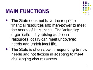 9
MAIN FUNCTIONS
 The State does not have the requisite
financial resources and man-power to meet
the needs of its citizens. The Voluntary
organisations by raising additional
resources locally can meet uncovered
needs and enrich local life.
 The State is often slow in responding to new
needs and not flexible in adapting to meet
challenging circumstances.
 