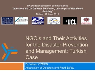 NGO’s and Their Activities for the Disaster Prevention and Management: Turkish Case,[object Object],Dr. Yılmaz ÖZMEN,[object Object],Association of DisastersandRoadSafety,[object Object],UK Disaster Education Seminar Series ,[object Object],‘Questions on UK Disaster Education, Learning and Resilience Building’,[object Object],Belfast, 11 June 2010,[object Object]