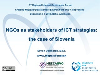 3rd
Regional Internet Governance Forum
Creating Regional Development Environment of ICT Innovations
December 3-4, 2015, Baku, Azerbaijan
NGOs as stakeholders of ICT strategies:
the case of Slovenia
Simon Delakorda, M.Sc.
www.inepa.si/english
 