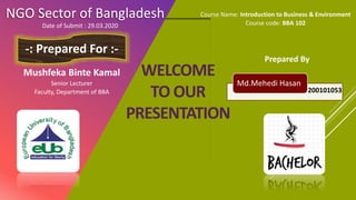 WELCOME
TO OUR
PRESENTATION
NGO Sector of Bangladesh
Prepared By
-: Prepared For :-
Mushfeka Binte Kamal
Senior Lecturer
Faculty, Department of BBA
Course Name: Introduction to Business & Environment
Course code: BBA 102
Md.Mehedi Hasan
200101053
Date of Submit : 29.03.2020
 